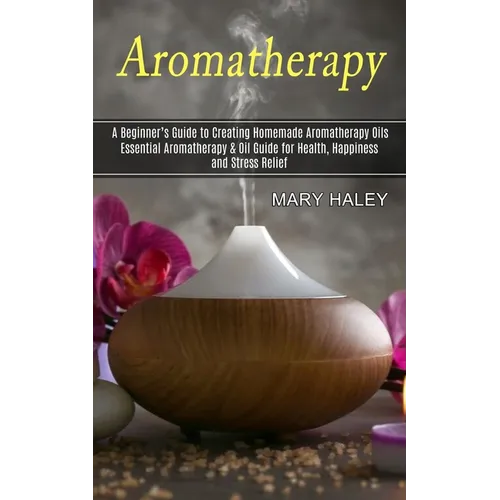 Aromatherapy: A Beginner's Guide to Creating Homemade Aromatherapy Oils